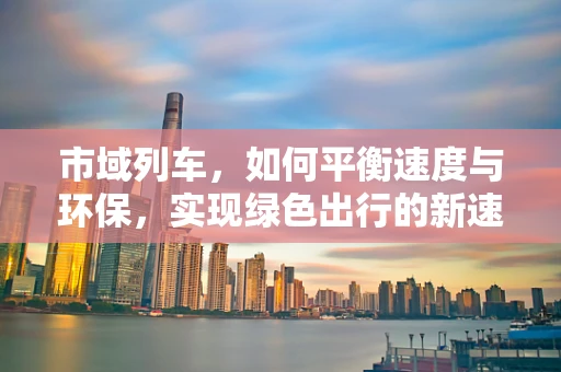 市域列车，如何平衡速度与环保，实现绿色出行的新速度？