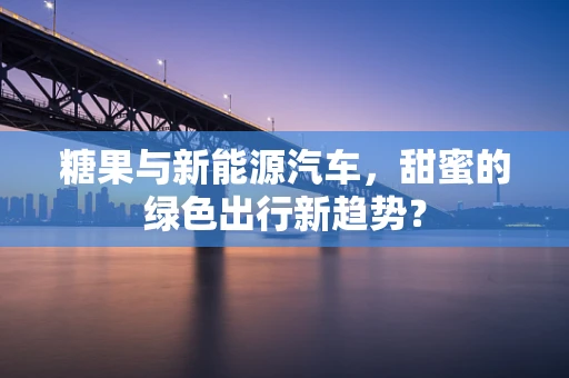 糖果与新能源汽车，甜蜜的绿色出行新趋势？