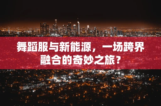 舞蹈服与新能源，一场跨界融合的奇妙之旅？