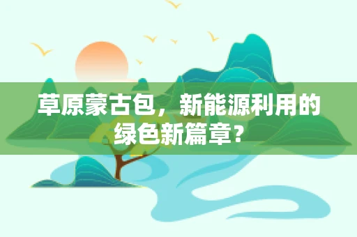 草原蒙古包，新能源利用的绿色新篇章？