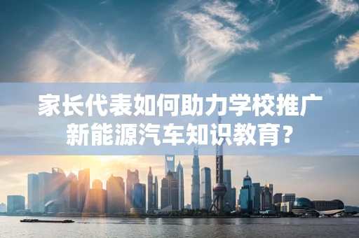 家长代表如何助力学校推广新能源汽车知识教育？