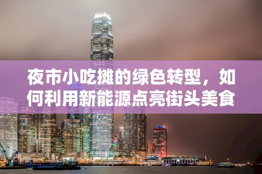 夜市小吃摊的绿色转型，如何利用新能源点亮街头美食？