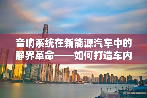 音响系统在新能源汽车中的静界革命——如何打造车内完美听觉体验？