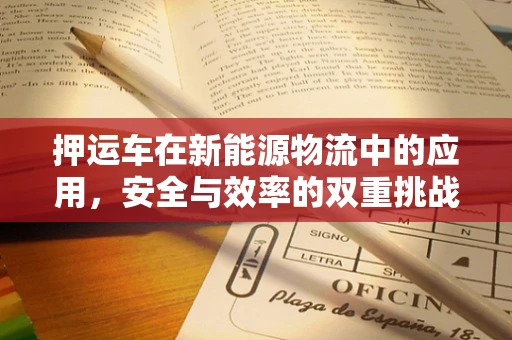 押运车在新能源物流中的应用，安全与效率的双重挑战