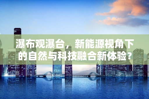 瀑布观瀑台，新能源视角下的自然与科技融合新体验？