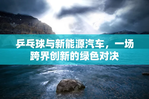 乒乓球与新能源汽车，一场跨界创新的绿色对决