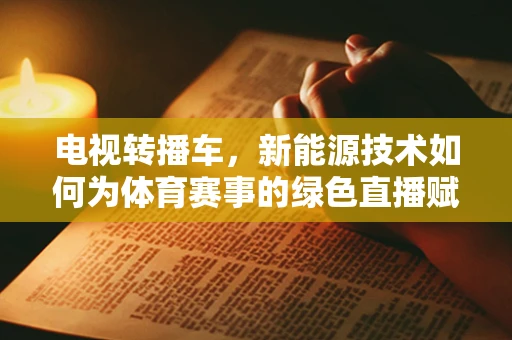 电视转播车，新能源技术如何为体育赛事的绿色直播赋能？