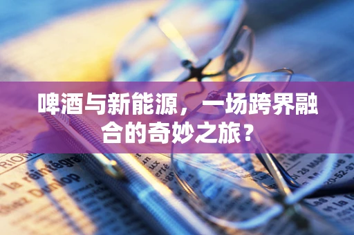 啤酒与新能源，一场跨界融合的奇妙之旅？