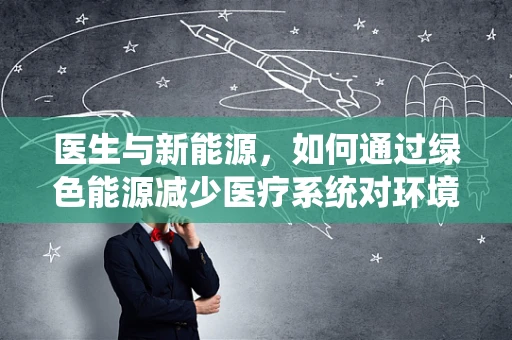 医生与新能源，如何通过绿色能源减少医疗系统对环境的负担？