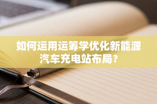 如何运用运筹学优化新能源汽车充电站布局？