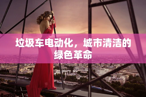 垃圾车电动化，城市清洁的绿色革命