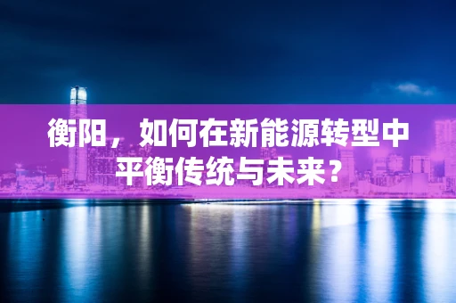 衡阳，如何在新能源转型中平衡传统与未来？