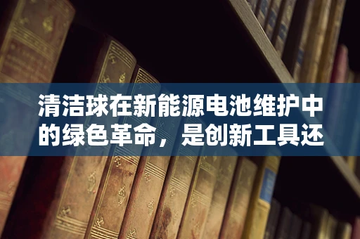 清洁球在新能源电池维护中的绿色革命，是创新工具还是环保误区？