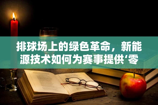 排球场上的绿色革命，新能源技术如何为赛事提供‘零碳’体验？