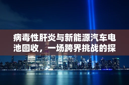病毒性肝炎与新能源汽车电池回收，一场跨界挑战的探讨
