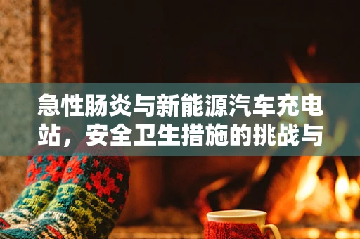 急性肠炎与新能源汽车充电站，安全卫生措施的挑战与应对