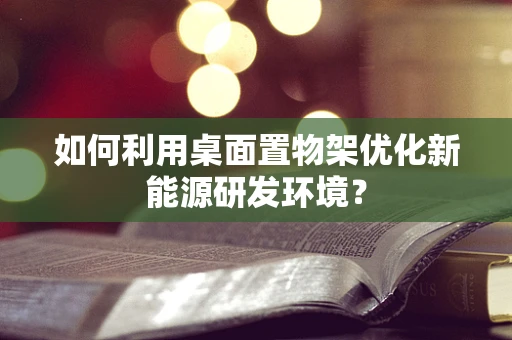 如何利用桌面置物架优化新能源研发环境？