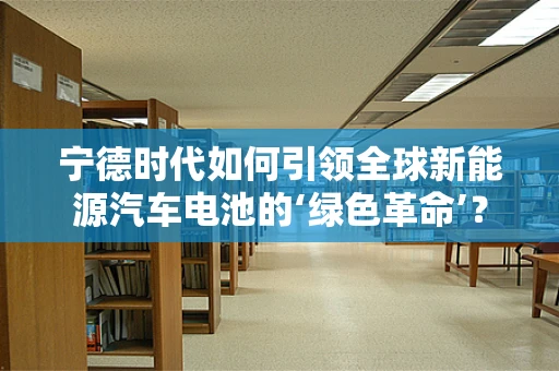 宁德时代如何引领全球新能源汽车电池的‘绿色革命’？