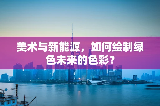 美术与新能源，如何绘制绿色未来的色彩？