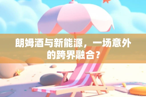 朗姆酒与新能源，一场意外的跨界融合？