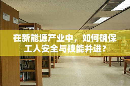 在新能源产业中，如何确保工人安全与技能并进？