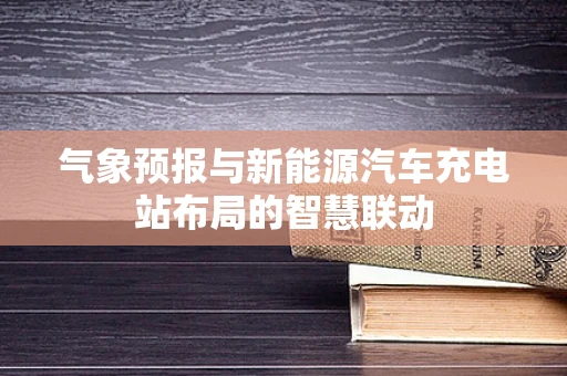 气象预报与新能源汽车充电站布局的智慧联动