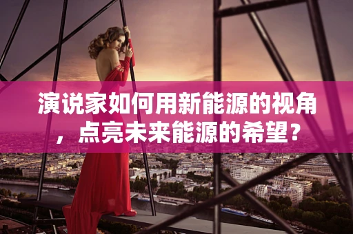 演说家如何用新能源的视角，点亮未来能源的希望？