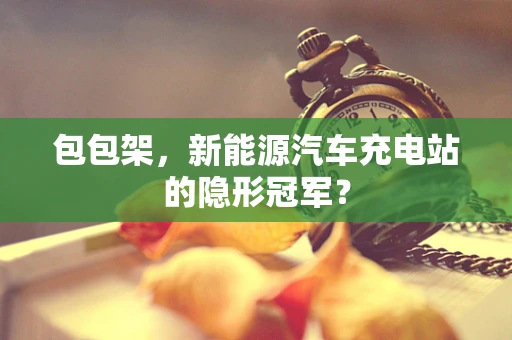 包包架，新能源汽车充电站的隐形冠军？
