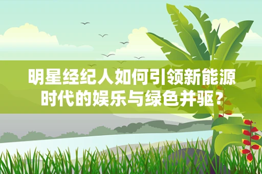 明星经纪人如何引领新能源时代的娱乐与绿色并驱？
