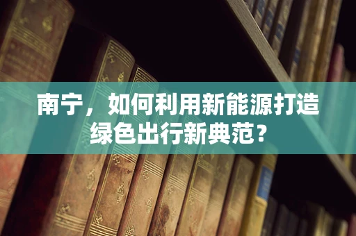 南宁，如何利用新能源打造绿色出行新典范？