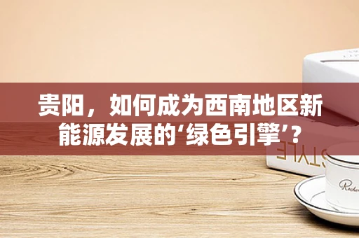 贵阳，如何成为西南地区新能源发展的‘绿色引擎’？