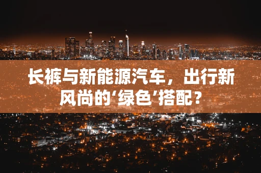 长裤与新能源汽车，出行新风尚的‘绿色’搭配？