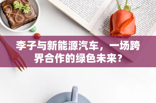 李子与新能源汽车，一场跨界合作的绿色未来？
