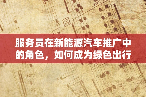 服务员在新能源汽车推广中的角色，如何成为绿色出行的绿色大使？