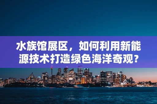 水族馆展区，如何利用新能源技术打造绿色海洋奇观？
