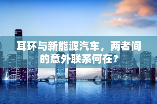 耳环与新能源汽车，两者间的意外联系何在？