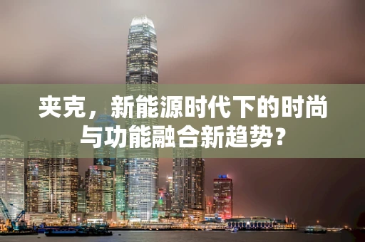 夹克，新能源时代下的时尚与功能融合新趋势？