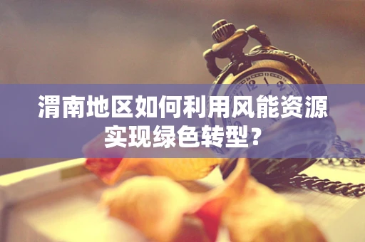 渭南地区如何利用风能资源实现绿色转型？