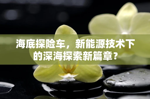 海底探险车，新能源技术下的深海探索新篇章？