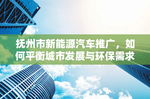 抚州市新能源汽车推广，如何平衡城市发展与环保需求？