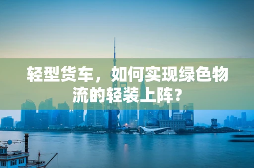 轻型货车，如何实现绿色物流的轻装上阵？