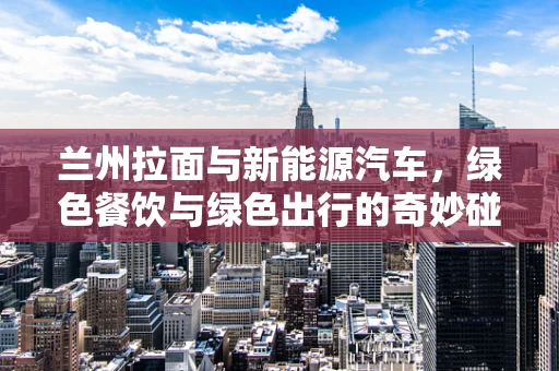 兰州拉面与新能源汽车，绿色餐饮与绿色出行的奇妙碰撞？