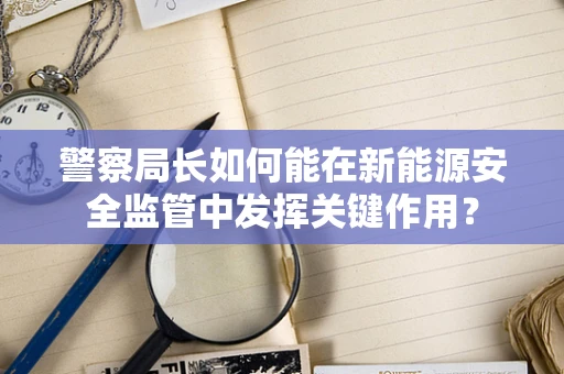 警察局长如何能在新能源安全监管中发挥关键作用？