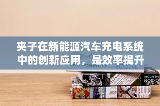 夹子在新能源汽车充电系统中的创新应用，是效率提升的金钥匙吗？