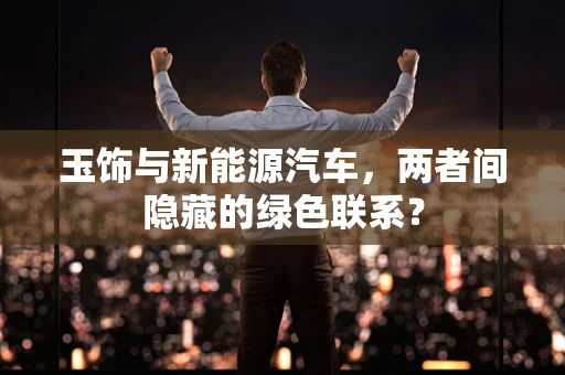 玉饰与新能源汽车，两者间隐藏的绿色联系？