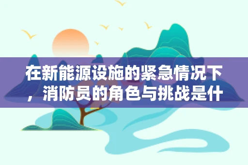 在新能源设施的紧急情况下，消防员的角色与挑战是什么？