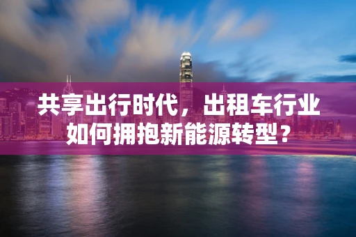 共享出行时代，出租车行业如何拥抱新能源转型？