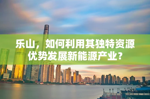 乐山，如何利用其独特资源优势发展新能源产业？