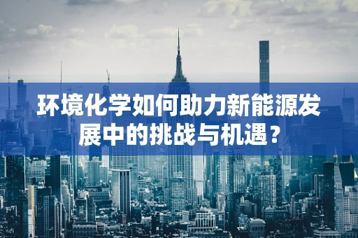 环境化学如何助力新能源发展中的挑战与机遇？