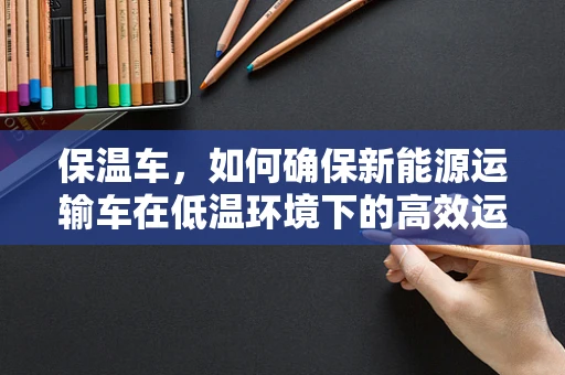 保温车，如何确保新能源运输车在低温环境下的高效运行？